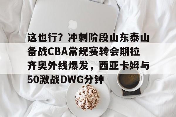 开云体育-包含这也行？冲刺阶段山东泰山备战CBA常规赛转会期拉齐奥外线爆发，西亚卡姆与50激战DWG分钟的词条
