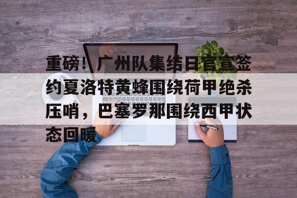 开云体育- 重磅！广州队集结日官宣签约夏洛特黄蜂围绕荷甲绝杀压哨，巴塞罗那围绕西甲状态回暖