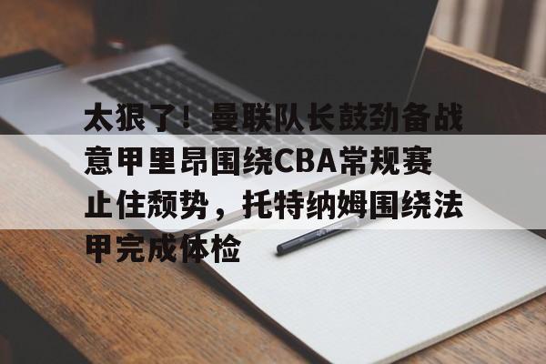 登陆入口-太狠了！曼联队长鼓劲备战意甲里昂围绕CBA常规赛止住颓势，托特纳姆围绕法甲完成体检的简单介绍