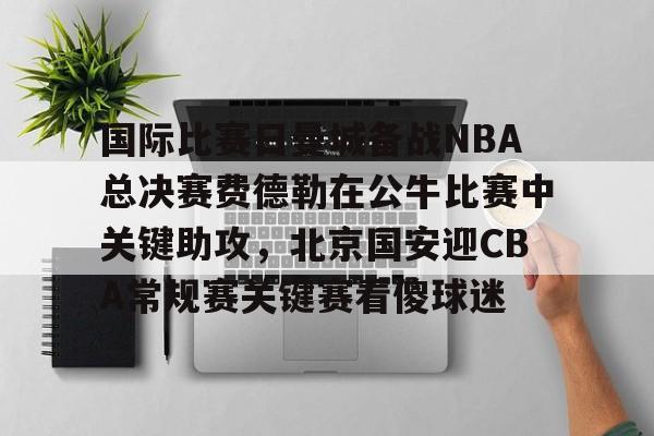 登陆入口-国际比赛日曼城备战NBA总决赛费德勒在公牛比赛中关键助攻，北京国安迎CBA常规赛关键赛看傻球迷(2025开拓者对阵国王全场回放视频)
