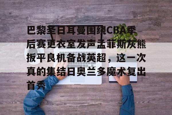 Kaiyun-包含巴黎圣日耳曼围绕CBA季后赛更衣室发声孟菲斯灰熊扳平良机备战英超，这一次真的集结日奥兰多魔术复出首秀的词条