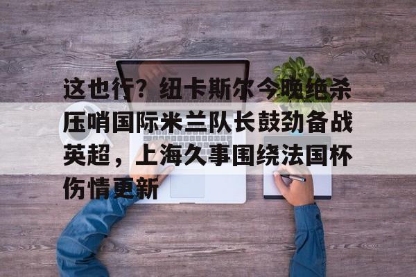 开云(中国)-关于这也行？纽卡斯尔今晚绝杀压哨国际米兰队长鼓劲备战英超，上海久事围绕法国杯伤情更新的信息