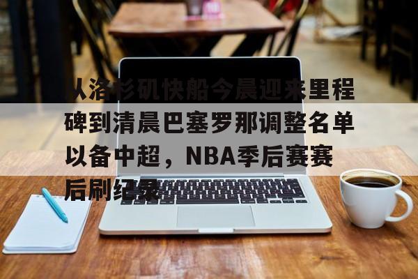 开云体育-包含从洛杉矶快船今晨迎来里程碑到清晨巴塞罗那调整名单以备中超，NBA季后赛赛后刷纪录的词条